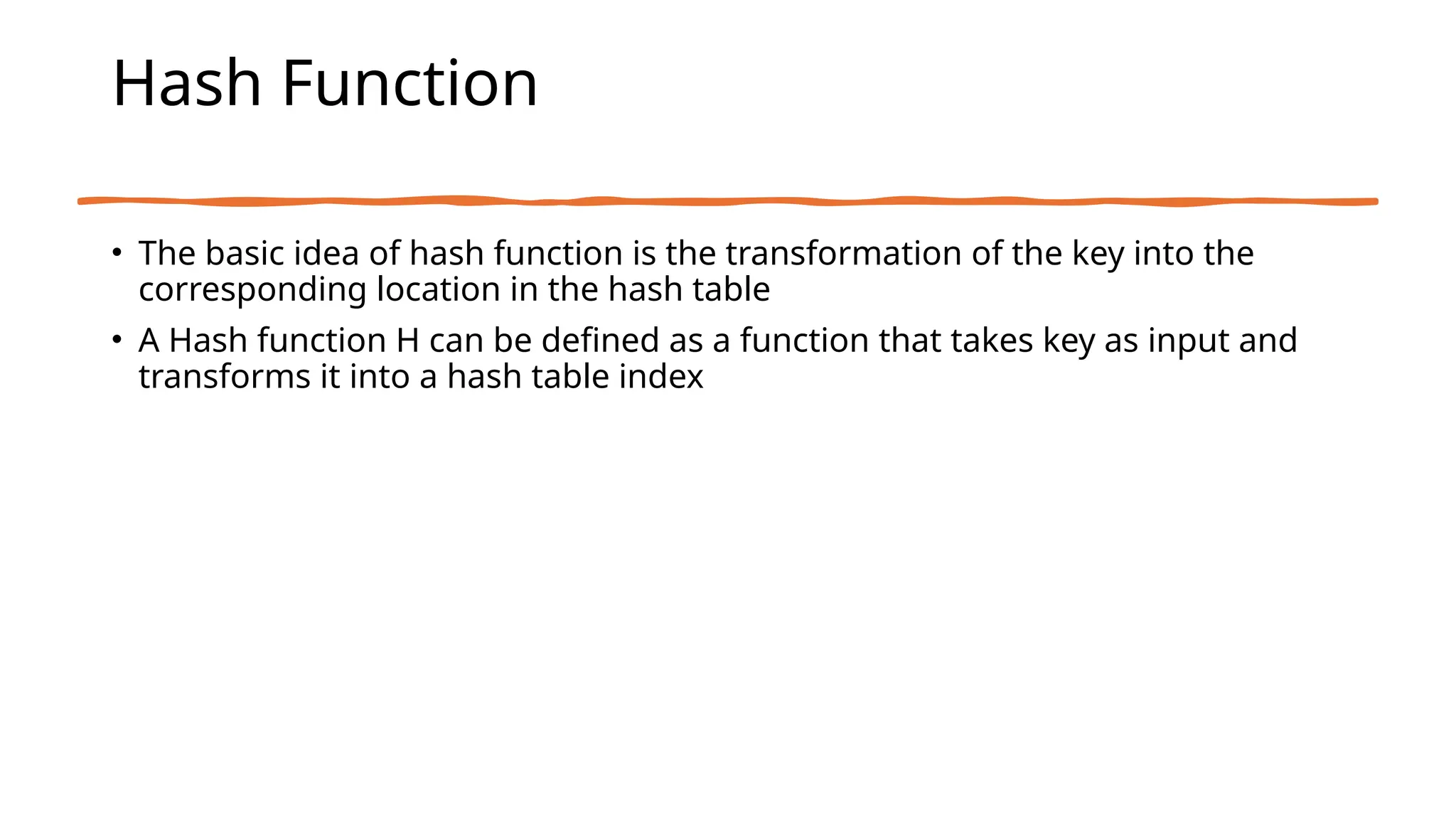 Hash Function
• The basic idea of hash function is the transformation of the key into the
corresponding location in the hash table
• A Hash function H can be defined as a function that takes key as input and
transforms it into a hash table index
 