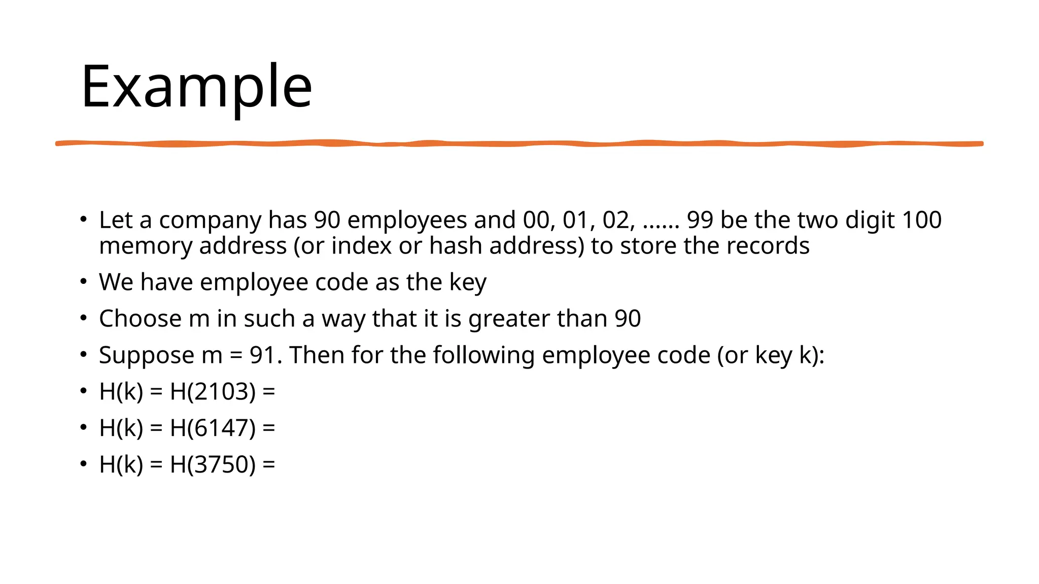 Example
• Let a company has 90 employees and 00, 01, 02, ...... 99 be the two digit 100
memory address (or index or hash address) to store the records
• We have employee code as the key
• Choose m in such a way that it is greater than 90
• Suppose m = 91. Then for the following employee code (or key k):
• H(k) = H(2103) =
• H(k) = H(6147) =
• H(k) = H(3750) =
 