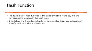 Hash Function
• The basic idea of hash function is the transformation of the key into the
corresponding location in the hash table
• A Hash function H can be defined as a function that takes key as input and
transforms it into a hash table index
 