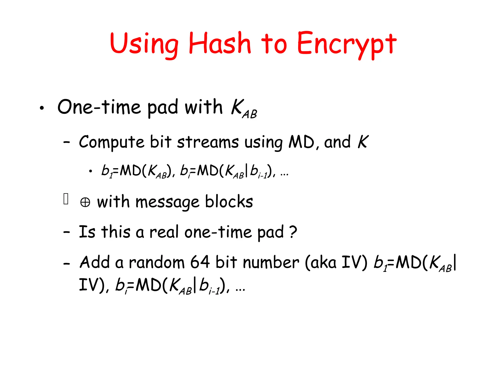 Using Hash to Encrypt
• One-time pad with KAB
– Compute bit streams using MD, and K
• b1=MD(KAB), bi=MD(KAB|bi-1), …
  with message blocks
– Is this a real one-time pad ?
– Add a random 64 bit number (aka IV) b1=MD(KAB|
IV), bi=MD(KAB|bi-1), …
 
