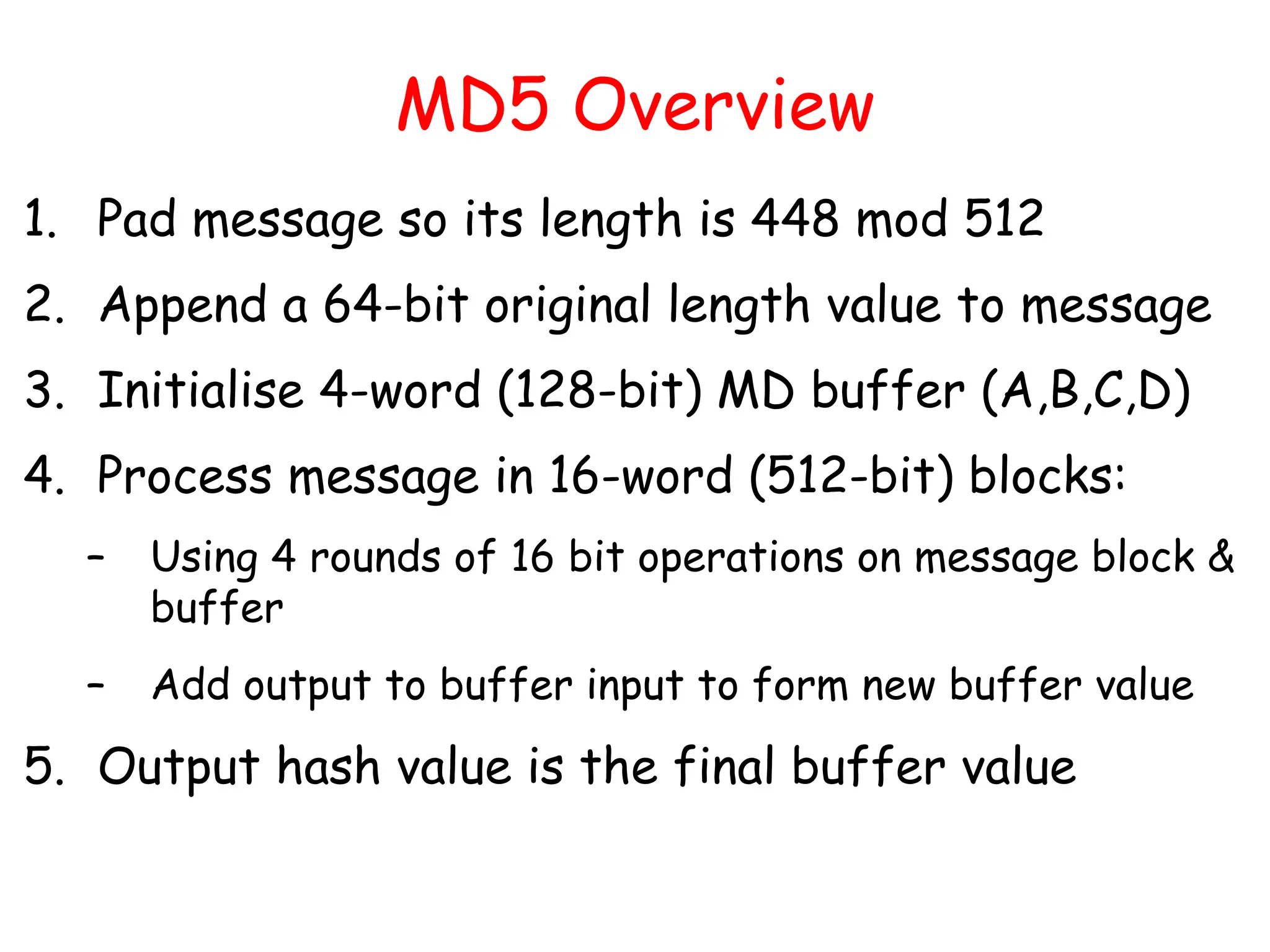 MD5 Overview
1. Pad message so its length is 448 mod 512
2. Append a 64-bit original length value to message
3. Initialise 4-word (128-bit) MD buffer (A,B,C,D)
4. Process message in 16-word (512-bit) blocks:
– Using 4 rounds of 16 bit operations on message block &
buffer
– Add output to buffer input to form new buffer value
5. Output hash value is the final buffer value
 