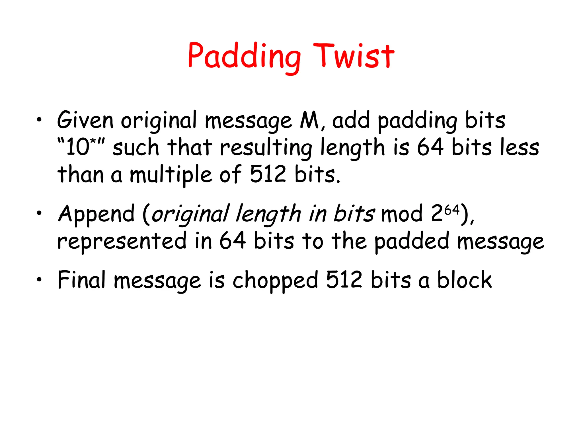 Padding Twist
• Given original message M, add padding bits
“10*
” such that resulting length is 64 bits less
than a multiple of 512 bits.
• Append (original length in bits mod 264
),
represented in 64 bits to the padded message
• Final message is chopped 512 bits a block
 