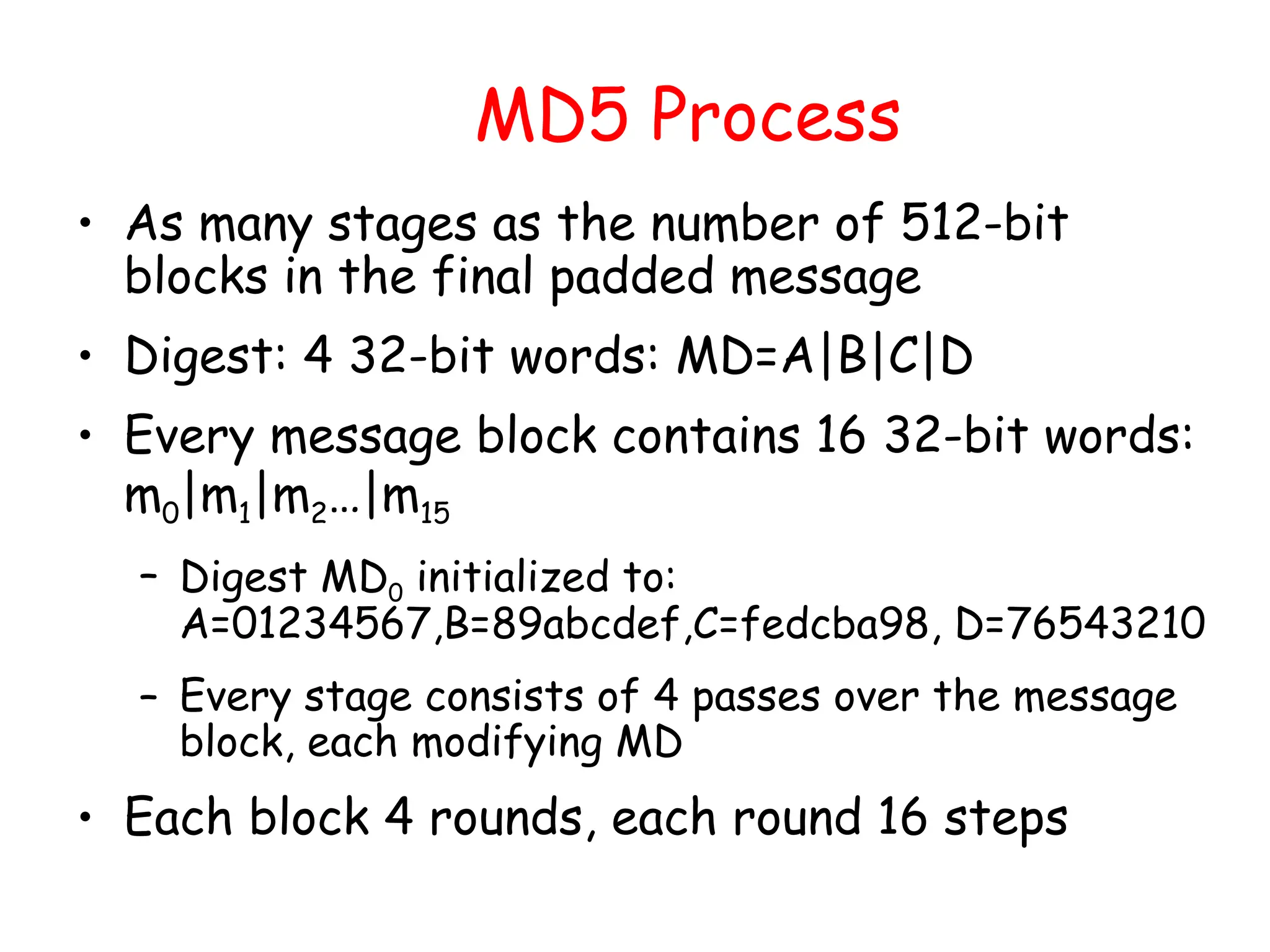 MD5 Process
• As many stages as the number of 512-bit
blocks in the final padded message
• Digest: 4 32-bit words: MD=A|B|C|D
• Every message block contains 16 32-bit words:
m0|m1|m2…|m15
– Digest MD0 initialized to:
A=01234567,B=89abcdef,C=fedcba98, D=76543210
– Every stage consists of 4 passes over the message
block, each modifying MD
• Each block 4 rounds, each round 16 steps
 
