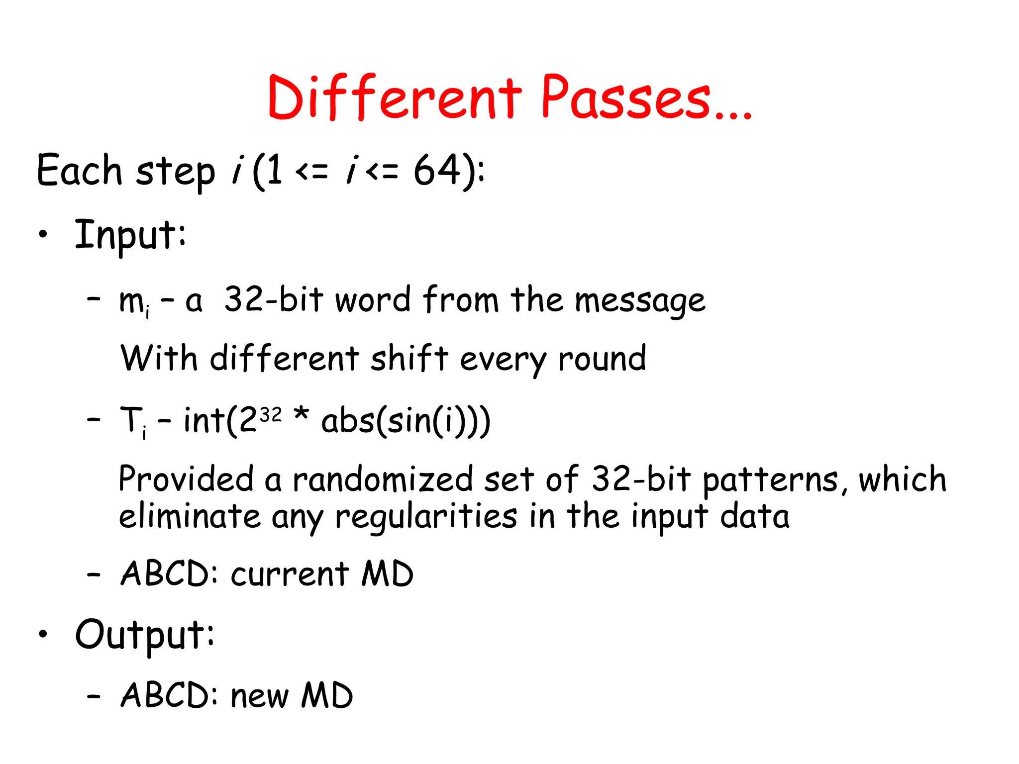 Different Passes...
Each step i (1 <= i <= 64):
• Input:
– mi – a 32-bit word from the message
With different shift every round
– Ti – int(232
* abs(sin(i)))
Provided a randomized set of 32-bit patterns, which
eliminate any regularities in the input data
– ABCD: current MD
• Output:
– ABCD: new MD
 