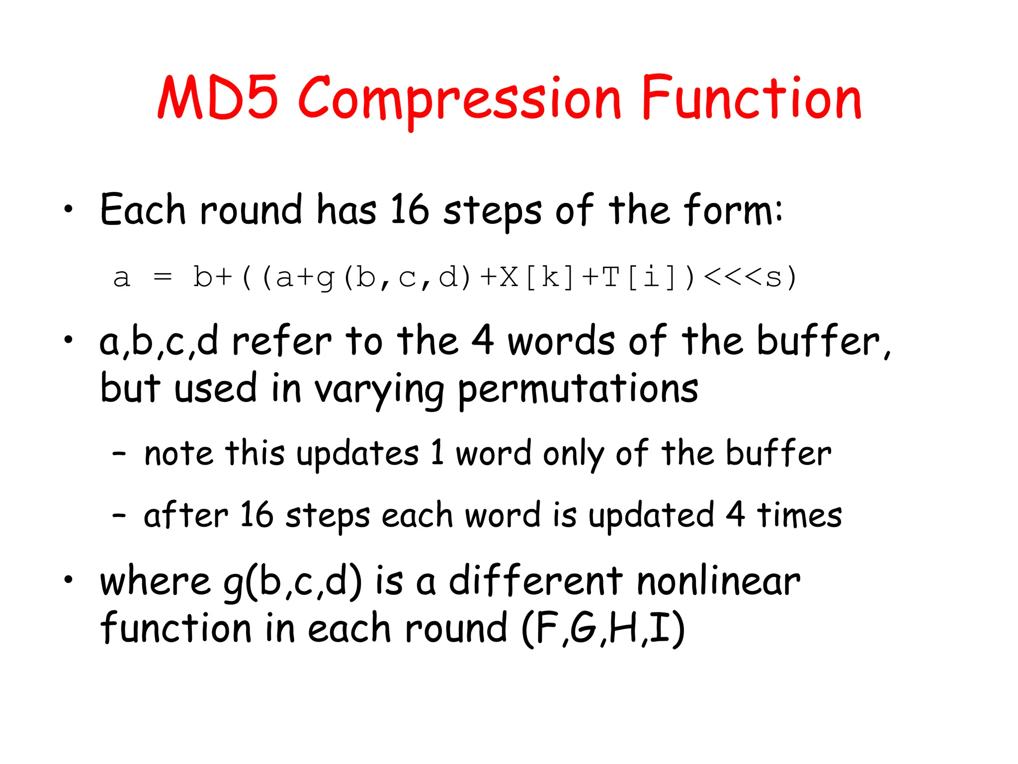 MD5 Compression Function
• Each round has 16 steps of the form:
a = b+((a+g(b,c,d)+X[k]+T[i])<<<s)
• a,b,c,d refer to the 4 words of the buffer,
but used in varying permutations
– note this updates 1 word only of the buffer
– after 16 steps each word is updated 4 times
• where g(b,c,d) is a different nonlinear
function in each round (F,G,H,I)
 