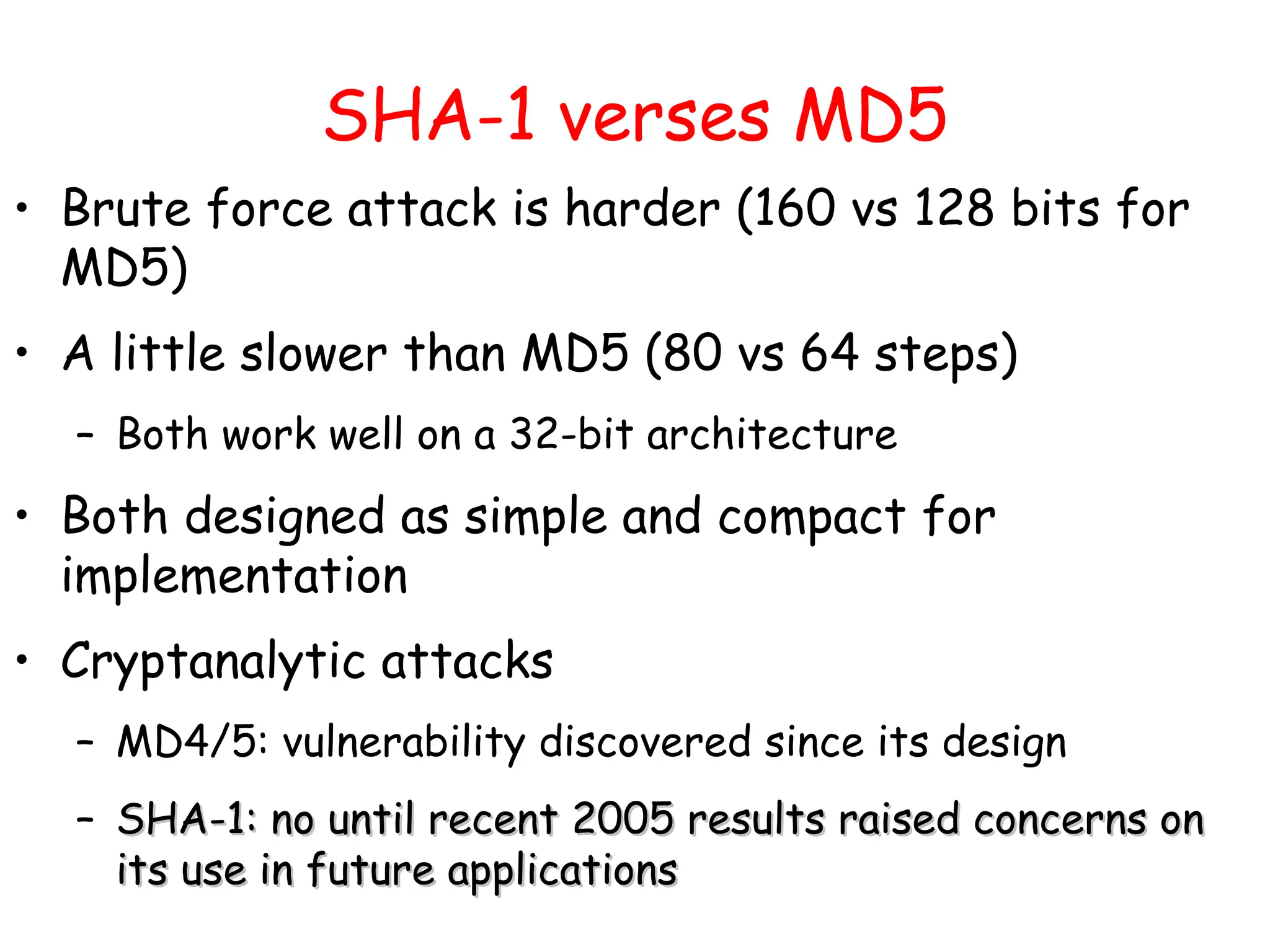SHA-1 verses MD5
• Brute force attack is harder (160 vs 128 bits for
MD5)
• A little slower than MD5 (80 vs 64 steps)
– Both work well on a 32-bit architecture
• Both designed as simple and compact for
implementation
• Cryptanalytic attacks
– MD4/5: vulnerability discovered since its design
– SHA-1: no until recent 2005 results raised concerns on
SHA-1: no until recent 2005 results raised concerns on
its use in future applications
its use in future applications
 