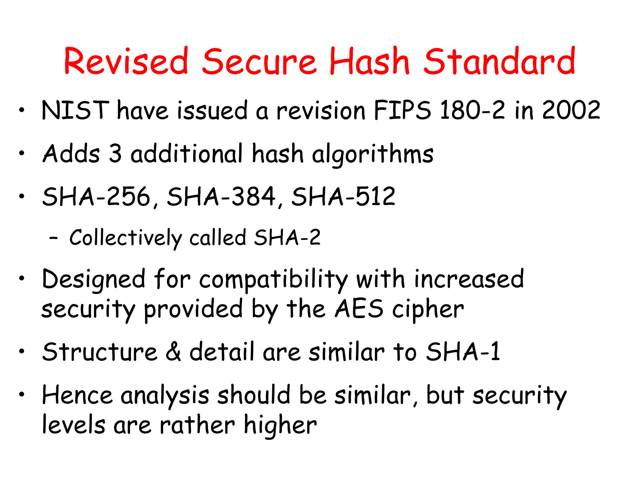 Revised Secure Hash Standard
• NIST have issued a revision FIPS 180-2 in 2002
• Adds 3 additional hash algorithms
• SHA-256, SHA-384, SHA-512
– Collectively called SHA-2
• Designed for compatibility with increased
security provided by the AES cipher
• Structure & detail are similar to SHA-1
• Hence analysis should be similar, but security
levels are rather higher
 