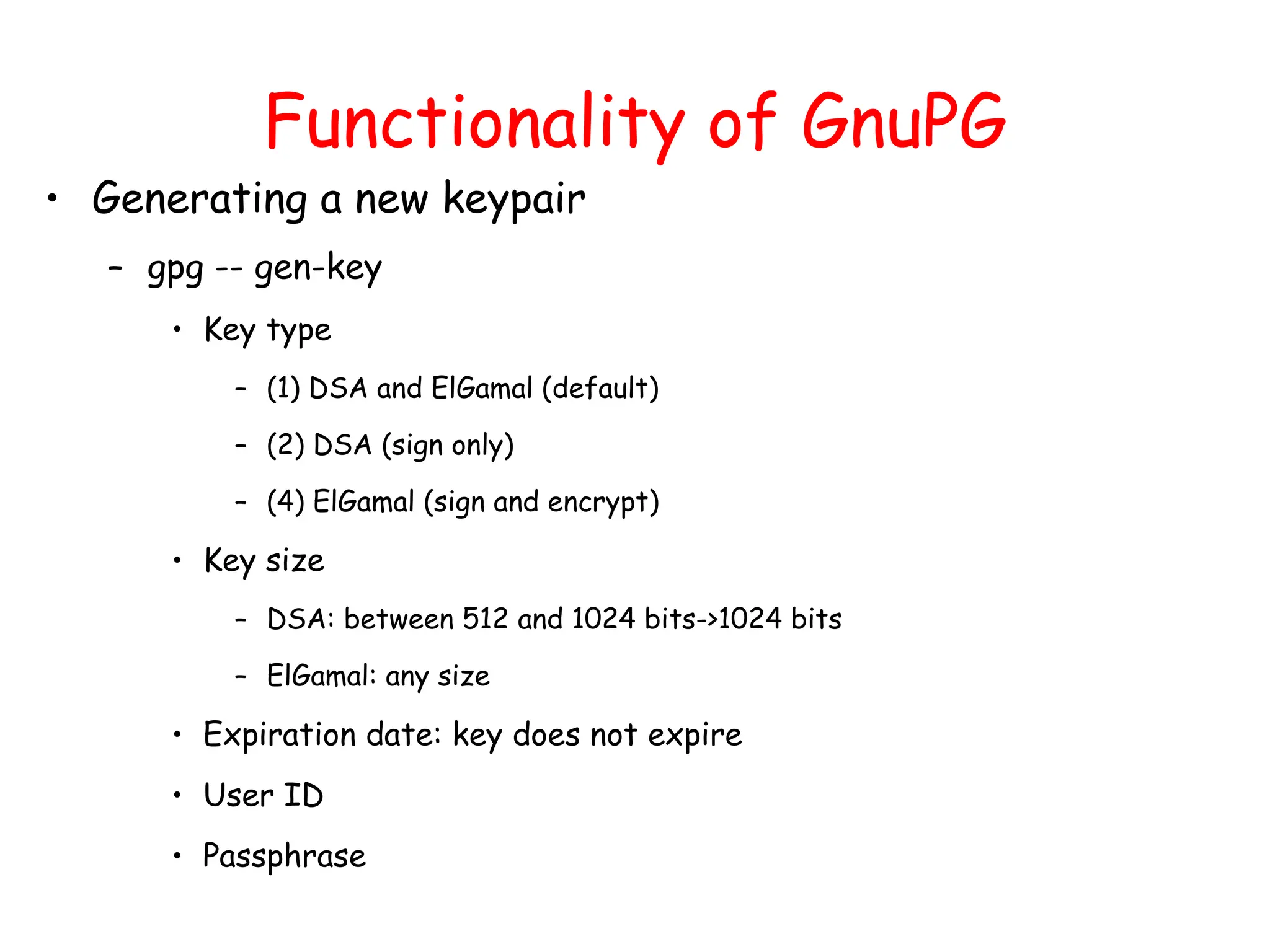 Functionality of GnuPG
• Generating a new keypair
– gpg -- gen-key
• Key type
– (1) DSA and ElGamal (default)
– (2) DSA (sign only)
– (4) ElGamal (sign and encrypt)
• Key size
– DSA: between 512 and 1024 bits->1024 bits
– ElGamal: any size
• Expiration date: key does not expire
• User ID
• Passphrase
 