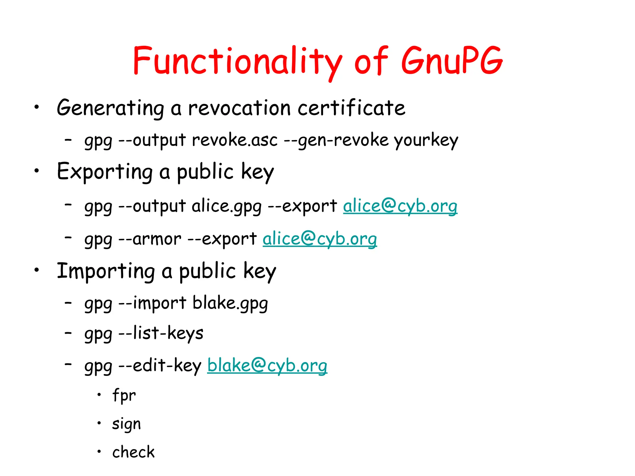 Functionality of GnuPG
• Generating a revocation certificate
– gpg --output revoke.asc --gen-revoke yourkey
• Exporting a public key
– gpg --output alice.gpg --export alice@cyb.org
– gpg --armor --export alice@cyb.org
• Importing a public key
– gpg --import blake.gpg
– gpg --list-keys
– gpg --edit-key blake@cyb.org
• fpr
• sign
• check
 
