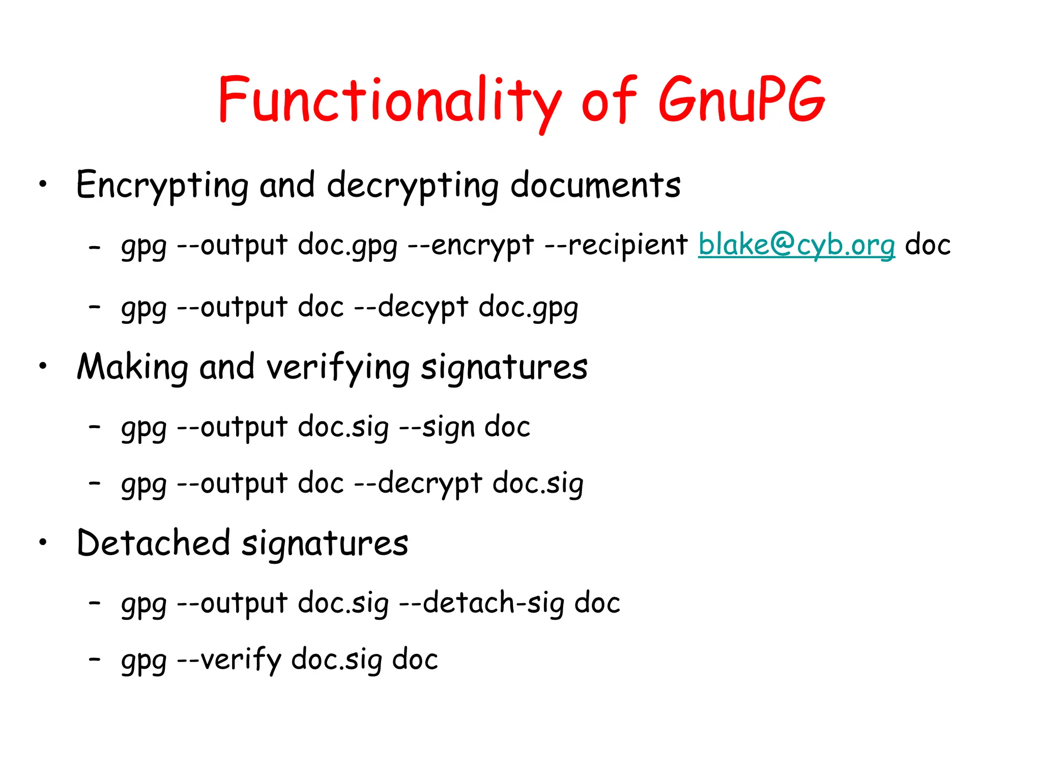 Functionality of GnuPG
• Encrypting and decrypting documents
– gpg --output doc.gpg --encrypt --recipient blake@cyb.org doc
– gpg --output doc --decypt doc.gpg
• Making and verifying signatures
– gpg --output doc.sig --sign doc
– gpg --output doc --decrypt doc.sig
• Detached signatures
– gpg --output doc.sig --detach-sig doc
– gpg --verify doc.sig doc
 