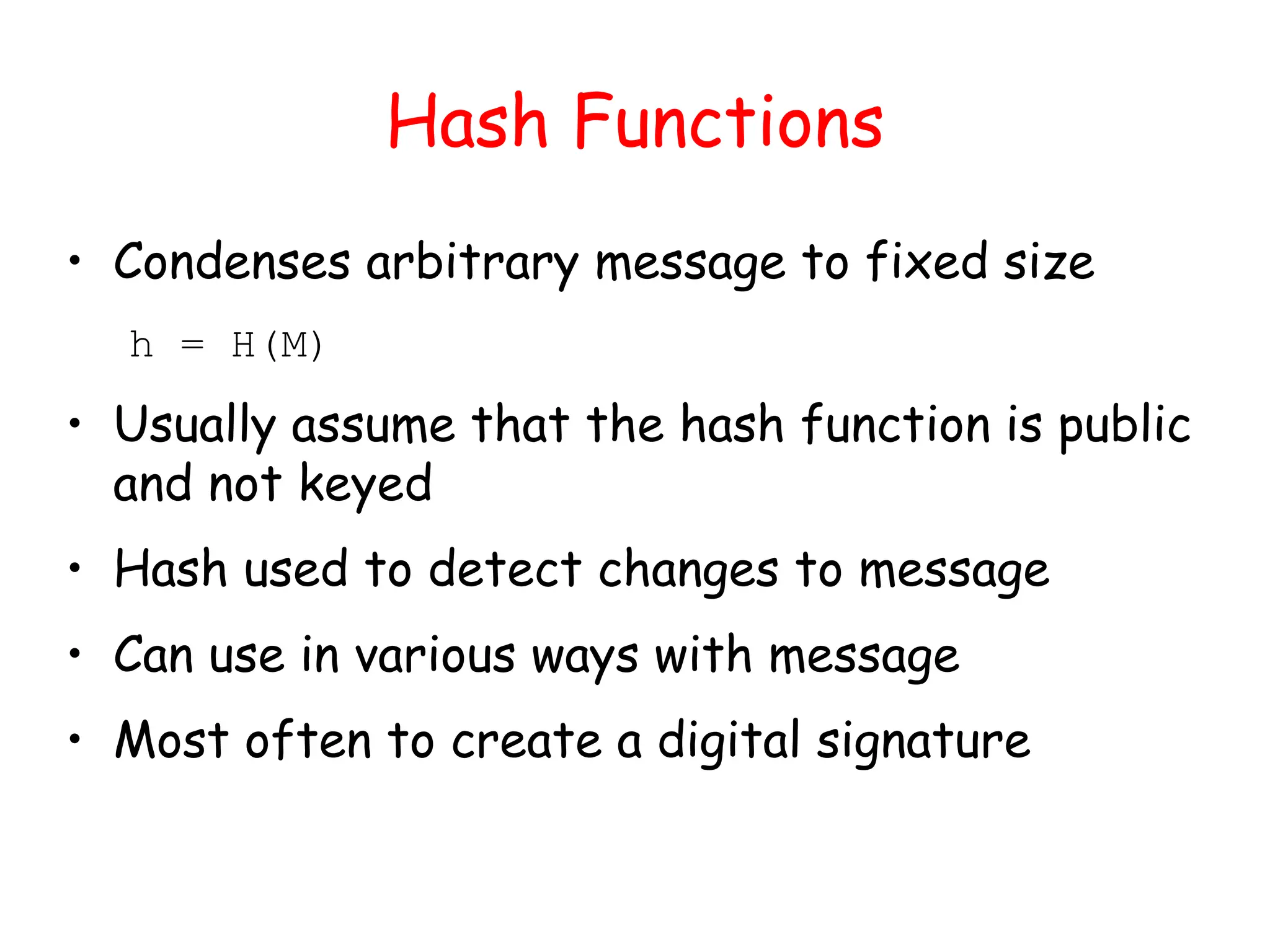 Hash Functions
• Condenses arbitrary message to fixed size
h = H(M)
• Usually assume that the hash function is public
and not keyed
• Hash used to detect changes to message
• Can use in various ways with message
• Most often to create a digital signature
 