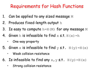Requirements for Hash Functions
1. Can be applied to any sized message M
2. Produces fixed-length output h
3. Is easy to compute h=H(M) for any message M
4. Given h is infeasible to find x s.t. H(x)=h
• One-way property
5. Given x is infeasible to find y s.t. H(y)=H(x)
• Weak collision resistance
6. Is infeasible to find any x,y s.t. H(y)=H(x)
• Strong collision resistance
 
