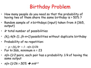 Birthday Problem
• How many people do you need so that the probability of
having two of them share the same birthday is > 50% ?
• Random sample of n birthdays (input) taken from k (365,
output)
• kn total number of possibilities
• (k)n=k(k-1)…(k-n+1) possibilities without duplicate birthday
• Probability of no repetition:
– p = (k)n/kn  1 - n(n-1)/2k
• For k=366, minimum n = 23
• n(n-1)/2 pairs, each pair has a probability 1/k of having the
same output
• n(n-1)/2k > 50%  n>k1/2
 