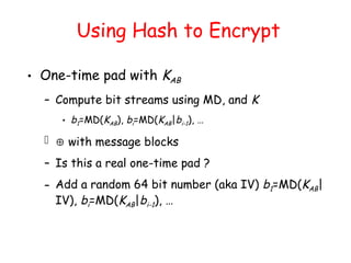Using Hash to Encrypt
• One-time pad with KAB
– Compute bit streams using MD, and K
• b1=MD(KAB), bi=MD(KAB|bi-1), …
  with message blocks
– Is this a real one-time pad ?
– Add a random 64 bit number (aka IV) b1=MD(KAB|
IV), bi=MD(KAB|bi-1), …
 