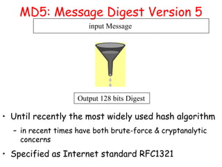 MD5: Message Digest Version 5
input Message
Output 128 bits Digest
• Until recently the most widely used hash algorithm
– in recent times have both brute-force & cryptanalytic
concerns
• Specified as Internet standard RFC1321
 
