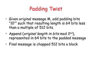 Padding Twist
• Given original message M, add padding bits
“10*
” such that resulting length is 64 bits less
than a multiple of 512 bits.
• Append (original length in bits mod 264
),
represented in 64 bits to the padded message
• Final message is chopped 512 bits a block
 