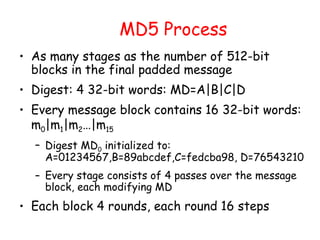 MD5 Process
• As many stages as the number of 512-bit
blocks in the final padded message
• Digest: 4 32-bit words: MD=A|B|C|D
• Every message block contains 16 32-bit words:
m0|m1|m2…|m15
– Digest MD0 initialized to:
A=01234567,B=89abcdef,C=fedcba98, D=76543210
– Every stage consists of 4 passes over the message
block, each modifying MD
• Each block 4 rounds, each round 16 steps
 