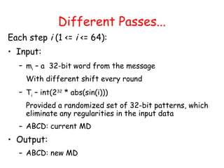 Different Passes...
Each step i (1 <= i <= 64):
• Input:
– mi – a 32-bit word from the message
With different shift every round
– Ti – int(232
* abs(sin(i)))
Provided a randomized set of 32-bit patterns, which
eliminate any regularities in the input data
– ABCD: current MD
• Output:
– ABCD: new MD
 