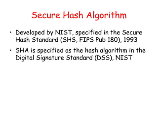 Secure Hash Algorithm
• Developed by NIST, specified in the Secure
Hash Standard (SHS, FIPS Pub 180), 1993
• SHA is specified as the hash algorithm in the
Digital Signature Standard (DSS), NIST
 