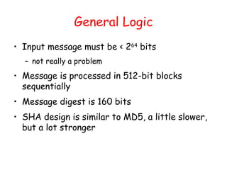 General Logic
• Input message must be < 264
bits
– not really a problem
• Message is processed in 512-bit blocks
sequentially
• Message digest is 160 bits
• SHA design is similar to MD5, a little slower,
but a lot stronger
 