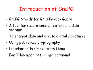 Introduction of GnuPG
• GnuPG Stands for GNU Privacy Guard
• A tool for secure communication and data
storage
• To encrypt data and create digital signatures
• Using public-key cryptography
• Distributed in almost every Linux
• For T-lab machines --- gpg command
 
