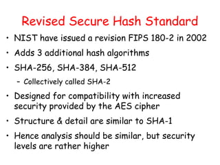 Revised Secure Hash Standard
• NIST have issued a revision FIPS 180-2 in 2002
• Adds 3 additional hash algorithms
• SHA-256, SHA-384, SHA-512
– Collectively called SHA-2
• Designed for compatibility with increased
security provided by the AES cipher
• Structure & detail are similar to SHA-1
• Hence analysis should be similar, but security
levels are rather higher
 