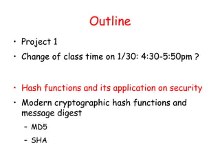 Outline
• Project 1
• Change of class time on 1/30: 4:30-5:50pm ?
• Hash functions and its application on security
• Modern cryptographic hash functions and
message digest
– MD5
– SHA
 