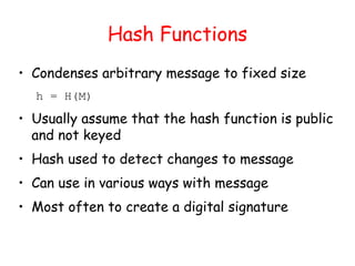 Hash Functions
• Condenses arbitrary message to fixed size
h = H(M)
• Usually assume that the hash function is public
and not keyed
• Hash used to detect changes to message
• Can use in various ways with message
• Most often to create a digital signature
 