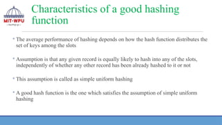 ◦ The average performance of hashing depends on how the hash function distributes the
set of keys among the slots
◦ Assumption is that any given record is equally likely to hash into any of the slots,
independently of whether any other record has been already hashed to it or not
◦ This assumption is called as simple uniform hashing
◦ A good hash function is the one which satisfies the assumption of simple uniform
hashing
Characteristics of a good hashing
function
 