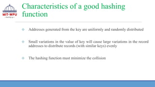 Characteristics of a good hashing
function
❖ Addresses generated from the key are uniformly and randomly distributed
❖ Small variations in the value of key will cause large variations in the record
addresses to distribute records (with similar keys) evenly
❖ The hashing function must minimize the collision
 
