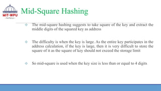 Mid-Square Hashing
❖ The mid-square hashing suggests to take square of the key and extract the
middle digits of the squared key as address
❖ The difficulty is when the key is large. As the entire key participates in the
address calculation, if the key is large, then it is very difficult to store the
square of it as the square of key should not exceed the storage limit
❖ So mid-square is used when the key size is less than or equal to 4 digits
 