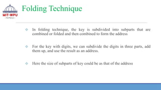 Folding Technique
❖ In folding technique, the key is subdivided into subparts that are
combined or folded and then combined to form the address
❖ For the key with digits, we can subdivide the digits in three parts, add
them up, and use the result as an address.
❖ Here the size of subparts of key could be as that of the address
 