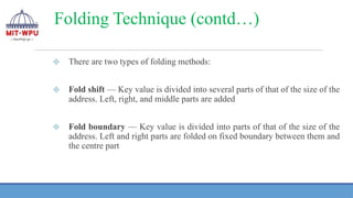Folding Technique (contd…)
❖ There are two types of folding methods:
❖ Fold shift — Key value is divided into several parts of that of the size of the
address. Left, right, and middle parts are added
❖ Fold boundary — Key value is divided into parts of that of the size of the
address. Left and right parts are folded on fixed boundary between them and
the centre part
 