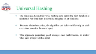Universal Hashing
❖ The main idea behind universal hashing is to select the hash function at
random at run time from a carefully designed set of functions
❖ Because of randomization, the algorithm can behave differently on each
execution, even for the same input
❖ This approach guarantees good average case performance, no matter
what keys are provided as input
 