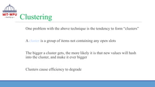 Clustering
One problem with the above technique is the tendency to form “clusters”
A cluster is a group of items not containing any open slots
The bigger a cluster gets, the more likely it is that new values will hash
into the cluster, and make it ever bigger
Clusters cause efficiency to degrade
 
