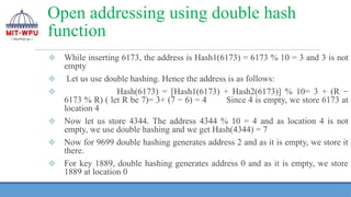 Open addressing using double hash
function
❖ While inserting 6173, the address is Hash1(6173) = 6173 % 10 = 3 and 3 is not
empty
❖ Let us use double hashing. Hence the address is as follows:
❖ Hash(6173) = [Hash1(6173) + Hash2(6173)] % 10= 3 + (R −
6173 % R) ( let R be 7)= 3+ (7 − 6) = 4 Since 4 is empty, we store 6173 at
location 4
❖ Now let us store 4344. The address 4344 % 10 = 4 and as location 4 is not
empty, we use double hashing and we get Hash(4344) = 7
❖ Now for 9699 double hashing generates address 2 and as it is empty, we store it
there.
❖ For key 1889, double hashing generates address 0 and as it is empty, we store
1889 at location 0
 