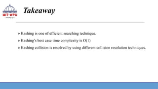 Takeaway
➢Hashing is one of efficient searching technique.
➢Hashing’s best case time complexity is O(1)
➢Hashing collision is resolved by using different collision resolution techniques.
 