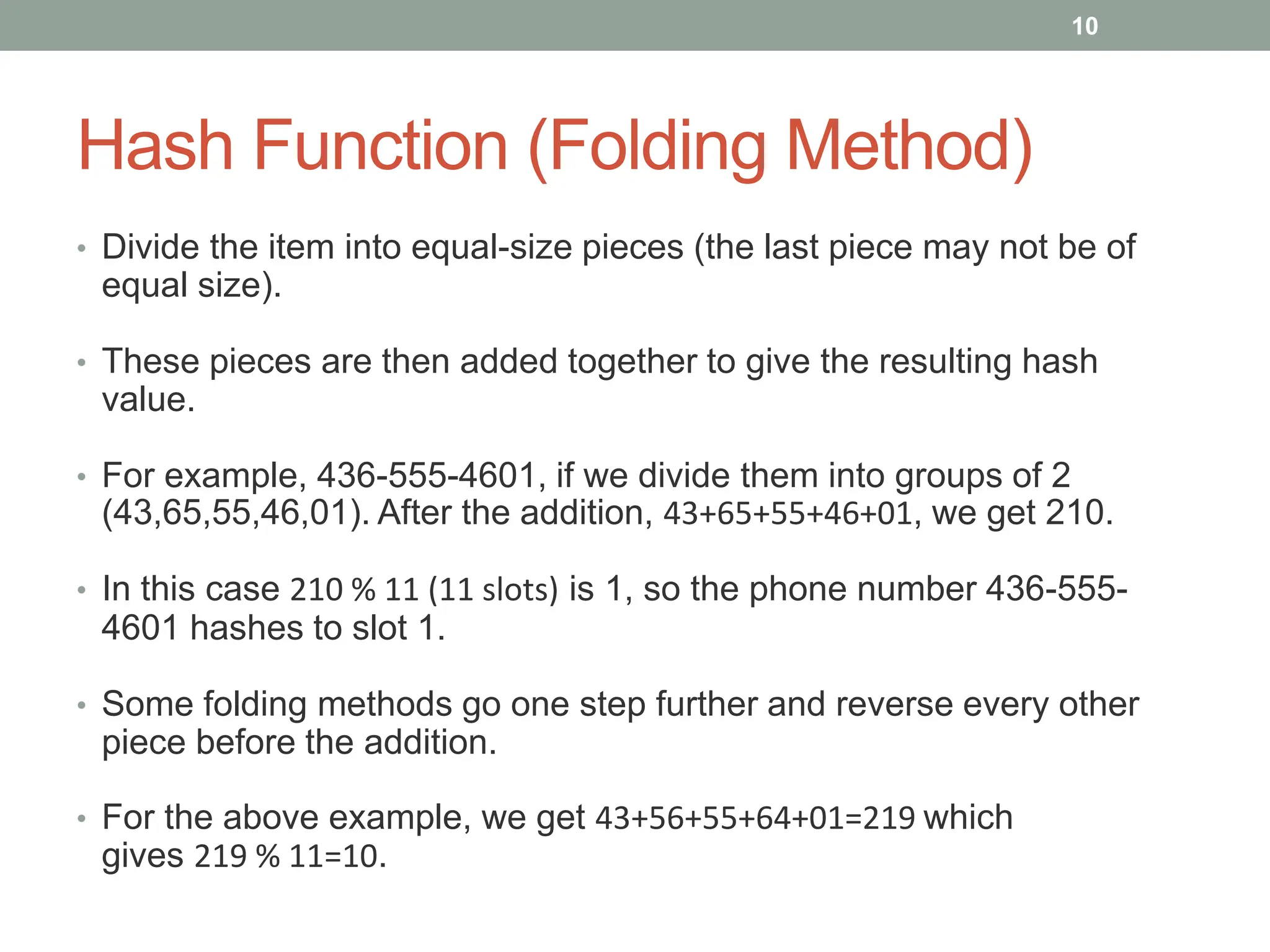 Hash Function (Folding Method)
• Divide the item into equal-size pieces (the last piece may not be of
equal size).
• These pieces are then added together to give the resulting hash
value.
• For example, 436-555-4601, if we divide them into groups of 2
(43,65,55,46,01). After the addition, 43+65+55+46+01, we get 210.
• In this case 210 % 11 (11 slots) is 1, so the phone number 436-555-
4601 hashes to slot 1.
• Some folding methods go one step further and reverse every other
piece before the addition.
• For the above example, we get 43+56+55+64+01=219 which
gives 219 % 11=10.
10
 