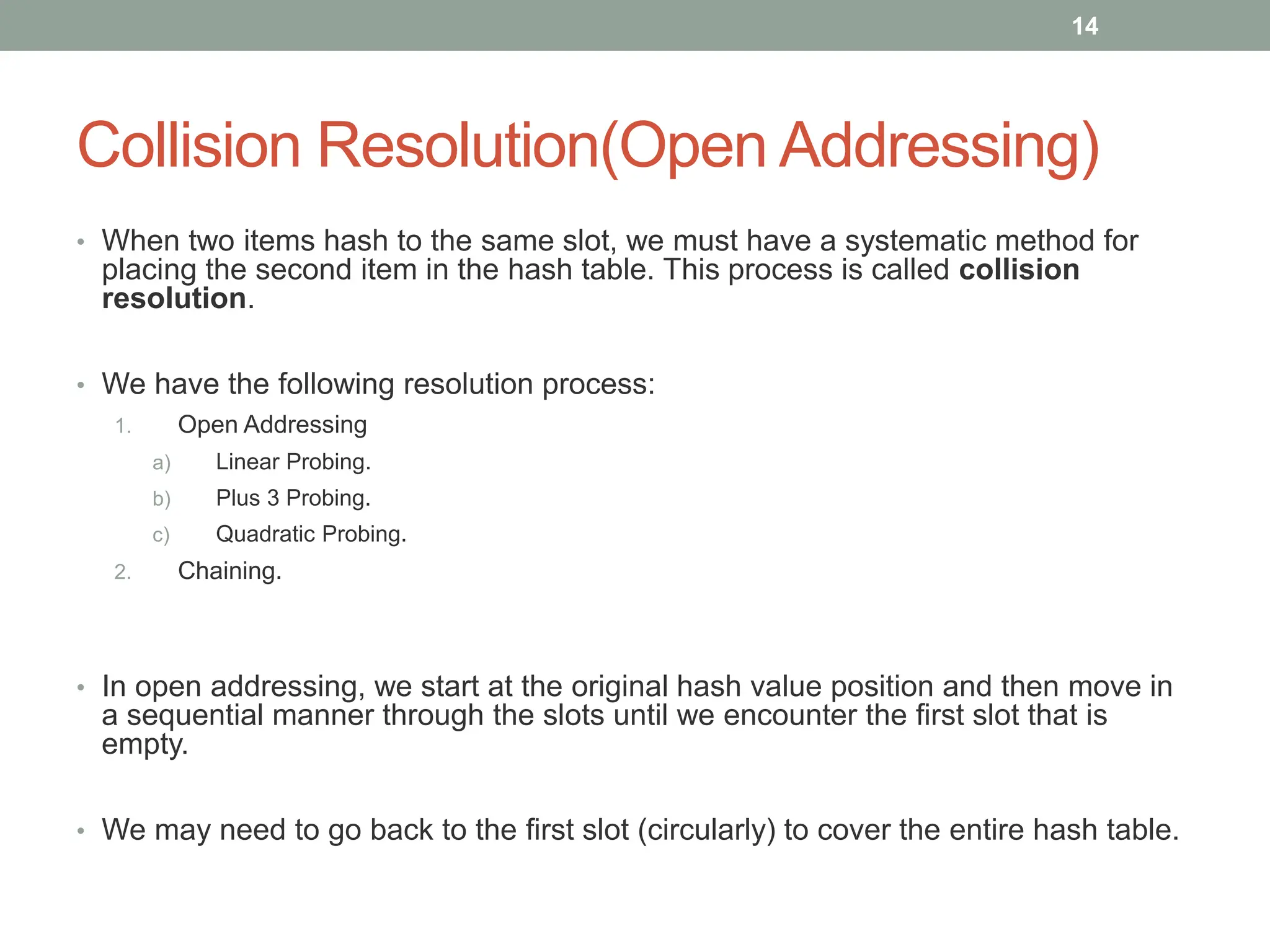 Collision Resolution(Open Addressing)
• When two items hash to the same slot, we must have a systematic method for
placing the second item in the hash table. This process is called collision
resolution.
• We have the following resolution process:
1. Open Addressing
a) Linear Probing.
b) Plus 3 Probing.
c) Quadratic Probing.
2. Chaining.
• In open addressing, we start at the original hash value position and then move in
a sequential manner through the slots until we encounter the first slot that is
empty.
• We may need to go back to the first slot (circularly) to cover the entire hash table.
14
 