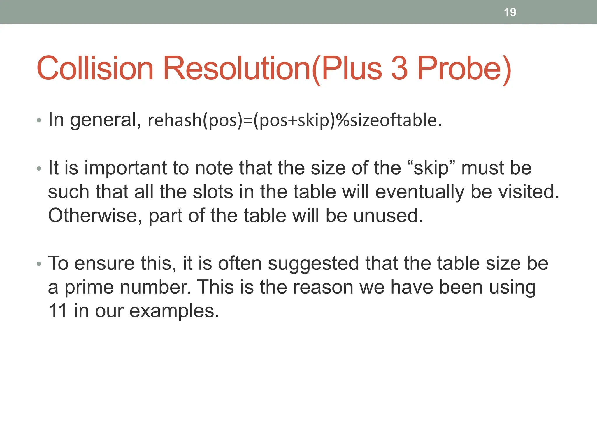 Collision Resolution(Plus 3 Probe)
• In general, rehash(pos)=(pos+skip)%sizeoftable.
• It is important to note that the size of the “skip” must be
such that all the slots in the table will eventually be visited.
Otherwise, part of the table will be unused.
• To ensure this, it is often suggested that the table size be
a prime number. This is the reason we have been using
11 in our examples.
19
 