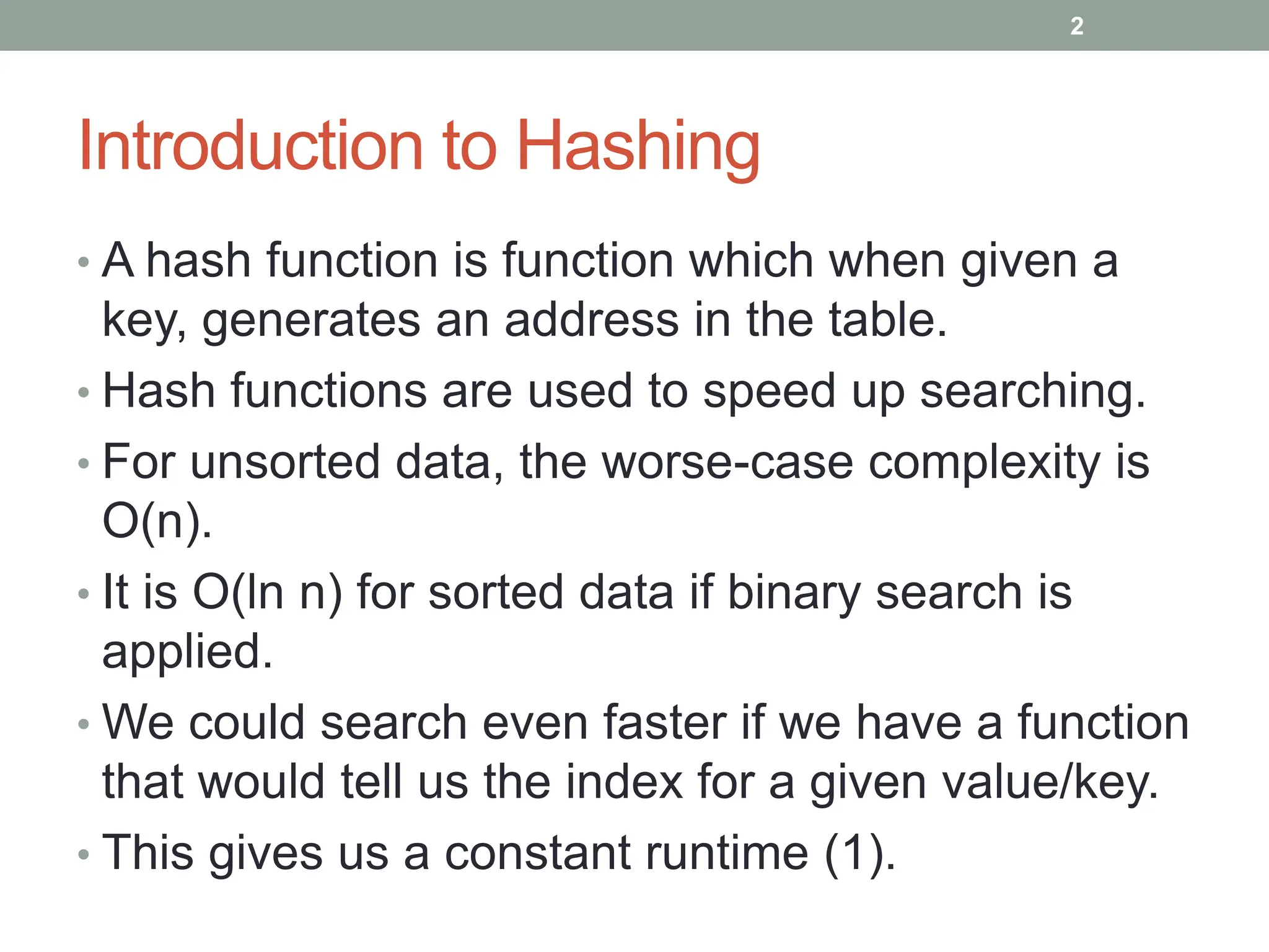 Introduction to Hashing
• A hash function is function which when given a
key, generates an address in the table.
• Hash functions are used to speed up searching.
• For unsorted data, the worse-case complexity is
O(n).
• It is O(ln n) for sorted data if binary search is
applied.
• We could search even faster if we have a function
that would tell us the index for a given value/key.
• This gives us a constant runtime (1).
2
 