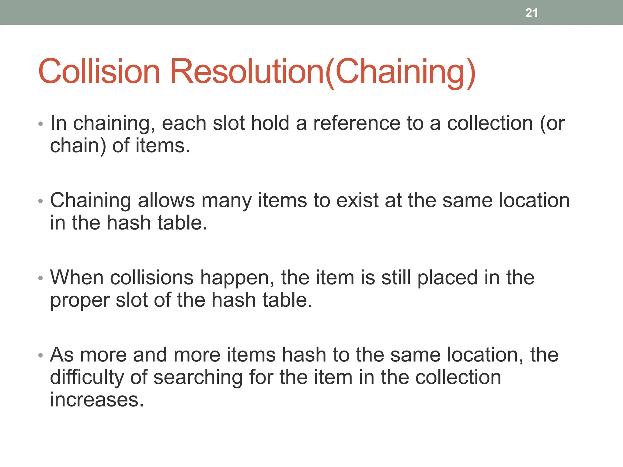 Collision Resolution(Chaining)
• In chaining, each slot hold a reference to a collection (or
chain) of items.
• Chaining allows many items to exist at the same location
in the hash table.
• When collisions happen, the item is still placed in the
proper slot of the hash table.
• As more and more items hash to the same location, the
difficulty of searching for the item in the collection
increases.
21
 