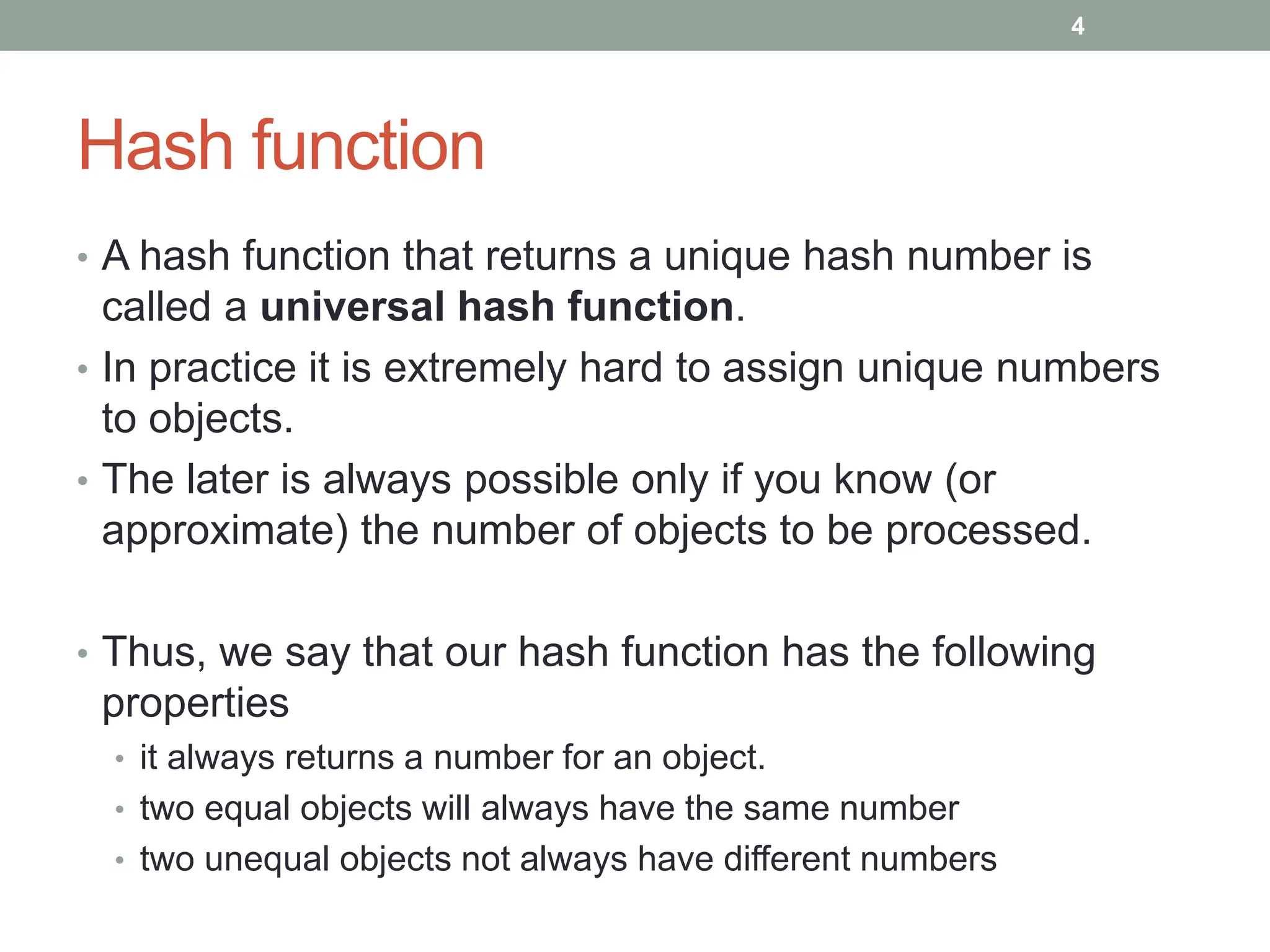 Hash function
• A hash function that returns a unique hash number is
called a universal hash function.
• In practice it is extremely hard to assign unique numbers
to objects.
• The later is always possible only if you know (or
approximate) the number of objects to be processed.
• Thus, we say that our hash function has the following
properties
• it always returns a number for an object.
• two equal objects will always have the same number
• two unequal objects not always have different numbers
4
 