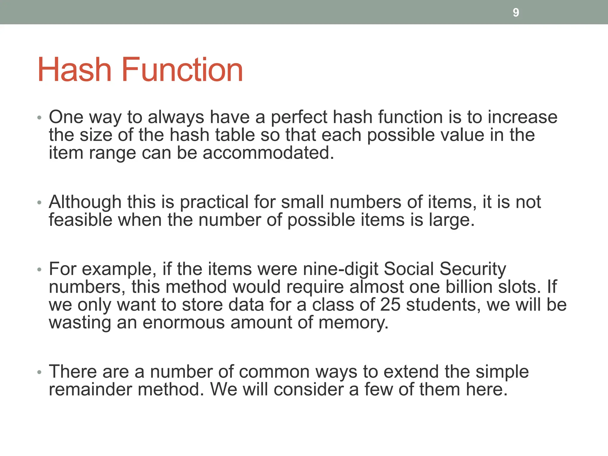 Hash Function
• One way to always have a perfect hash function is to increase
the size of the hash table so that each possible value in the
item range can be accommodated.
• Although this is practical for small numbers of items, it is not
feasible when the number of possible items is large.
• For example, if the items were nine-digit Social Security
numbers, this method would require almost one billion slots. If
we only want to store data for a class of 25 students, we will be
wasting an enormous amount of memory.
• There are a number of common ways to extend the simple
remainder method. We will consider a few of them here.
9
 