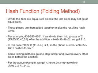 Hash Function (Folding Method)
• Divide the item into equal-size pieces (the last piece may not be of
equal size).
• These pieces are then added together to give the resulting hash
value.
• For example, 436-555-4601, if we divide them into groups of 2
(43,65,55,46,01). After the addition, 43+65+55+46+01, we get 210.
• In this case 210 % 11 (11 slots) is 1, so the phone number 436-555-
4601 hashes to slot 1.
• Some folding methods go one step further and reverse every other
piece before the addition.
• For the above example, we get 43+56+55+64+01=219 which
gives 219 % 11=10.
10
 