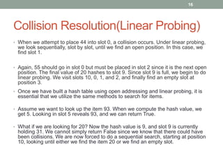 Collision Resolution(Linear Probing)
• When we attempt to place 44 into slot 0, a collision occurs. Under linear probing,
we look sequentially, slot by slot, until we find an open position. In this case, we
find slot 1.
• Again, 55 should go in slot 0 but must be placed in slot 2 since it is the next open
position. The final value of 20 hashes to slot 9. Since slot 9 is full, we begin to do
linear probing. We visit slots 10, 0, 1, and 2, and finally find an empty slot at
position 3.
• Once we have built a hash table using open addressing and linear probing, it is
essential that we utilize the same methods to search for items.
• Assume we want to look up the item 93. When we compute the hash value, we
get 5. Looking in slot 5 reveals 93, and we can return True.
• What if we are looking for 20? Now the hash value is 9, and slot 9 is currently
holding 31. We cannot simply return False since we know that there could have
been collisions. We are now forced to do a sequential search, starting at position
10, looking until either we find the item 20 or we find an empty slot.
16
 