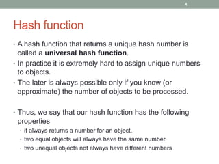 Hash function
• A hash function that returns a unique hash number is
called a universal hash function.
• In practice it is extremely hard to assign unique numbers
to objects.
• The later is always possible only if you know (or
approximate) the number of objects to be processed.
• Thus, we say that our hash function has the following
properties
• it always returns a number for an object.
• two equal objects will always have the same number
• two unequal objects not always have different numbers
4
 