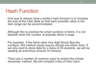 Hash Function
• One way to always have a perfect hash function is to increase
the size of the hash table so that each possible value in the
item range can be accommodated.
• Although this is practical for small numbers of items, it is not
feasible when the number of possible items is large.
• For example, if the items were nine-digit Social Security
numbers, this method would require almost one billion slots. If
we only want to store data for a class of 25 students, we will be
wasting an enormous amount of memory.
• There are a number of common ways to extend the simple
remainder method. We will consider a few of them here.
9
 