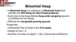 Binomial Heap
• A Binomial Heap is a collection of Binomial Trees that
satisfies the Min-Heap (or Max-Heap) property.
• Each tree in the heap follows heap-order property (parent
children for min-heap).
≤
• Efficient for mergeable priority queues.
Properties:
oA Binomial Tree of order k has 2^k nodes.
oHeight of tree = k
oNumber of nodes at depth i = C(k, i) (binomial coefficient)
 
