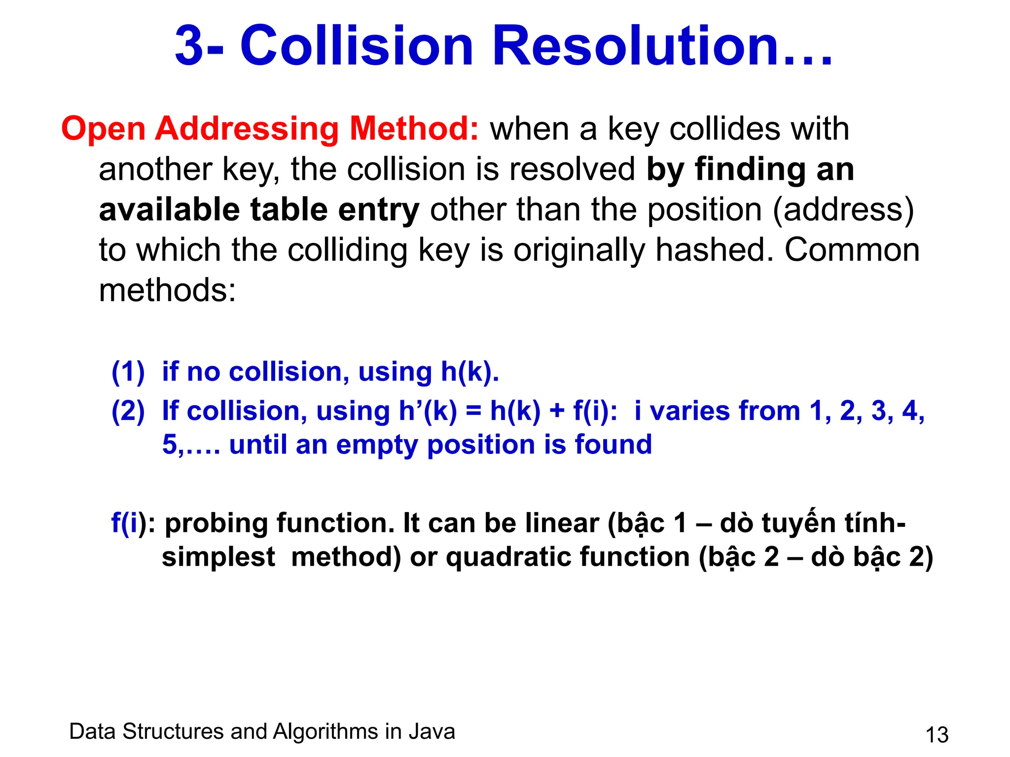 Data Structures and Algorithms in Java 13
3- Collision Resolution…
Open Addressing Method: when a key collides with
another key, the collision is resolved by finding an
available table entry other than the position (address)
to which the colliding key is originally hashed. Common
methods:
(1) if no collision, using h(k).
(2) If collision, using h’(k) = h(k) + f(i): i varies from 1, 2, 3, 4,
5,…. until an empty position is found
f(i): probing function. It can be linear (bậc 1 – dò tuyến tính-
simplest method) or quadratic function (bậc 2 – dò bậc 2)
 